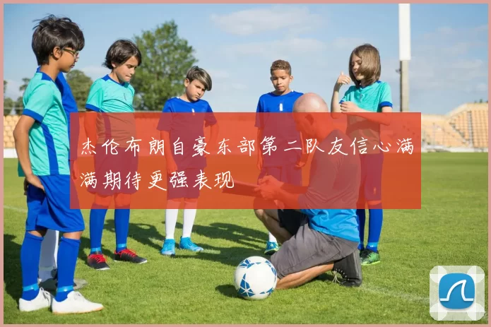 杰伦布朗自豪东部第二队友信心满满期待更强表现