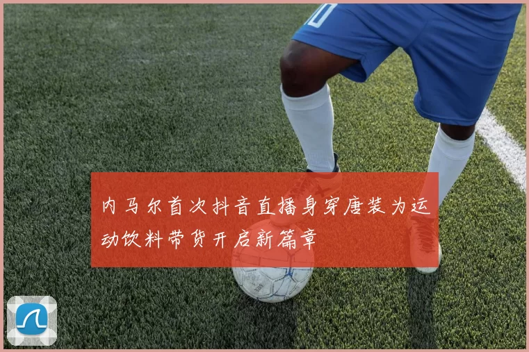 内马尔首次抖音直播身穿唐装为运动饮料带货开启新篇章