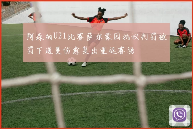 阿森纳U21比赛萨尔蒙因抗议判罚被罚下道曼伤愈复出重返赛场
