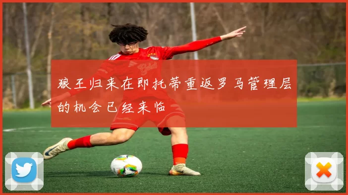 狼王归来在即托蒂重返罗马管理层的机会已经来临