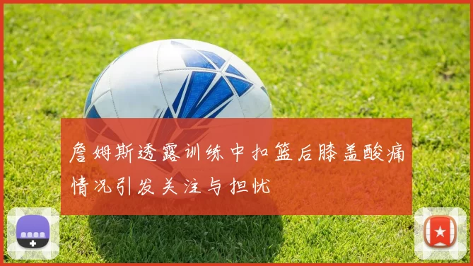 詹姆斯透露训练中扣篮后膝盖酸痛情况引发关注与担忧