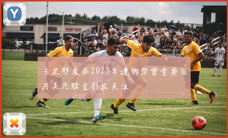 卡皮耶表弟2023年遭绑架曾索要百万美元赎金引发关注