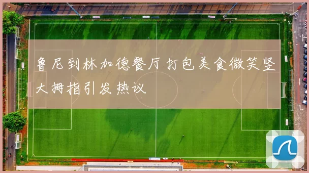 鲁尼到林加德餐厅打包美食微笑竖大拇指引发热议