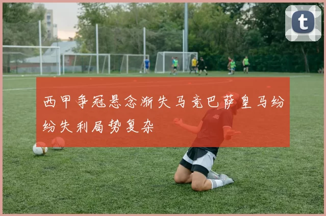 西甲争冠悬念渐失马竞巴萨皇马纷纷失利局势复杂