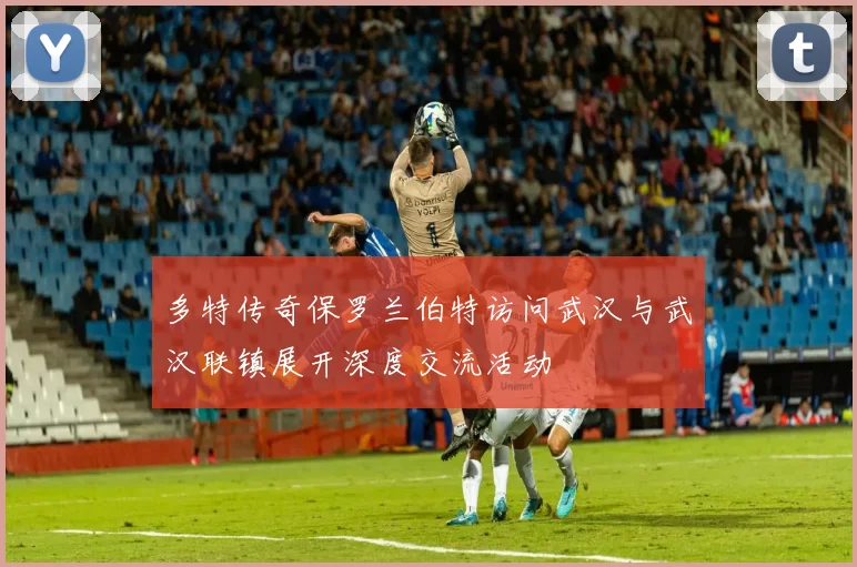 多特传奇保罗兰伯特访问武汉与武汉联镇展开深度交流活动