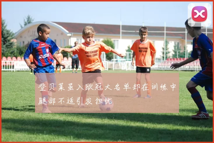 登贝莱虽入欧冠大名单却在训练中腿部不适引发担忧