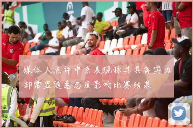 媒体人点评申京表现称其具备实力却常显随意态度影响比赛结果