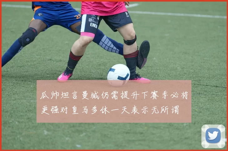 瓜帅坦言曼城仍需提升下赛季必将更强对皇马多休一天表示无所谓